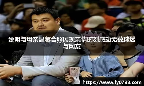 姚明与母亲温馨合照展现亲情时刻感动无数球迷与网友