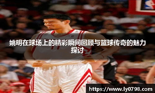 姚明在球场上的精彩瞬间回顾与篮球传奇的魅力探讨