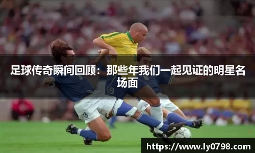 足球传奇瞬间回顾：那些年我们一起见证的明星名场面