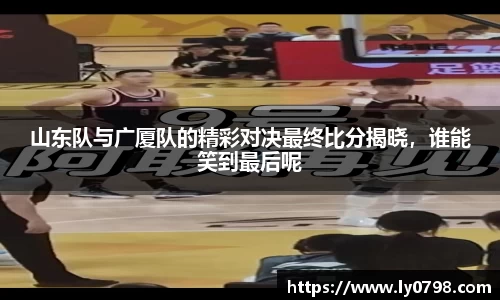 山东队与广厦队的精彩对决最终比分揭晓，谁能笑到最后呢