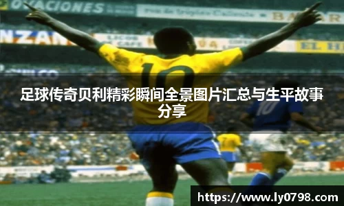 足球传奇贝利精彩瞬间全景图片汇总与生平故事分享