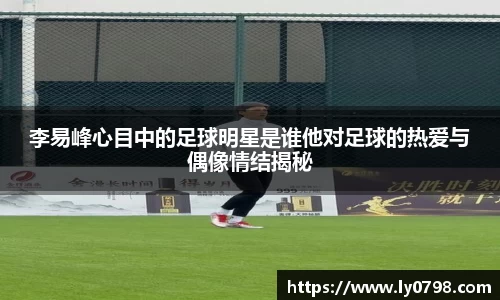 李易峰心目中的足球明星是谁他对足球的热爱与偶像情结揭秘