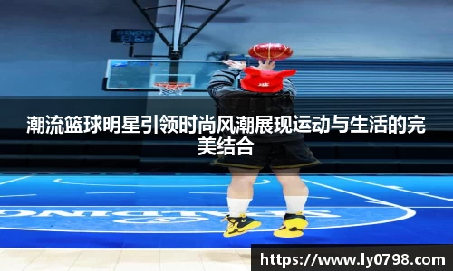 潮流篮球明星引领时尚风潮展现运动与生活的完美结合